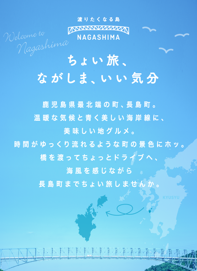 ちょい旅、ながしま、いい気分 鹿児島県最北端の町、長島町。温暖な気候と青く美しい海岸線に、おいしい地グルメ。時間がゆっくり流れるような町の景色にホッ。橋を渡ってちょっとドライブへ、海風を感じながら長島町までちょい旅しませんか。